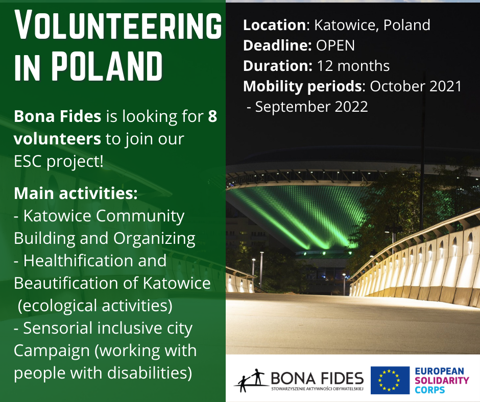 Volunteering in Poland Location: Katowice, Poland Deadline: OPEN Duration: 12 months Mobility periods: October 2021 - September 2022 Bona Fides is looking for 8 volunteers to join our  ESC project! Main activities: - Katowice Community Building and Organizing - Healthification and Beautification of Katowice (ecological activities) - Sensorial inclusive city Campaign (working with people with disabilities)