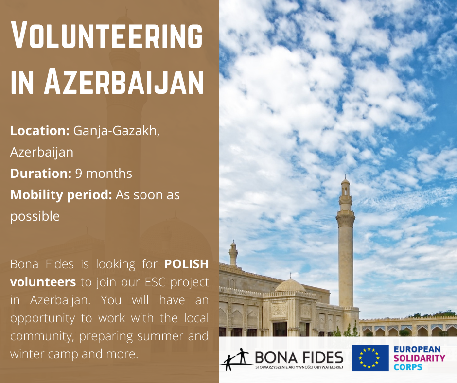 Volunteering in Azerbaijan Location: Ganja-Gazakh, Azerbaijan Duration: 9 months Mobility period: As soon as possible Bona Fides is looking for POLISH volunteers to join our ESC project in Azerbaijan. You will have an opportunity to work with the local community, preparing summer and winter camp and more.