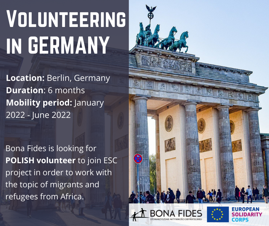 Volunteering in Germany  Location: Berlin, Germany Duration: 6 months Mobility period: January 2022 - June 2022  Bona Fides is looking for POLISH volunteer to join ESC project in order to work with the topic of migrants and refugees from Africa.