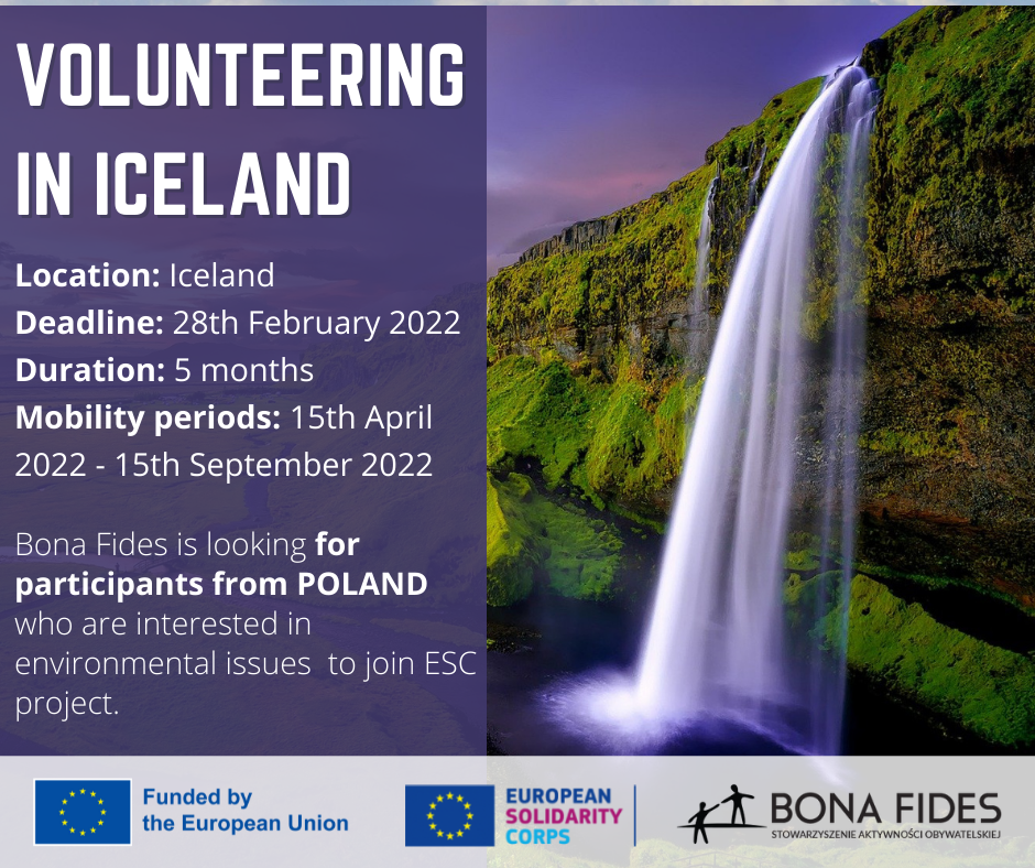 VOLUNTEERING IN ICELAND  Location: Iceland Deadline: 28th February 2022 Duration: 5 months Mobility periods: 15th April 2022 - 15th September 2022  Bona Fides is looking for participants from POLAND who are interested in environmental issues  to join ESC project.
