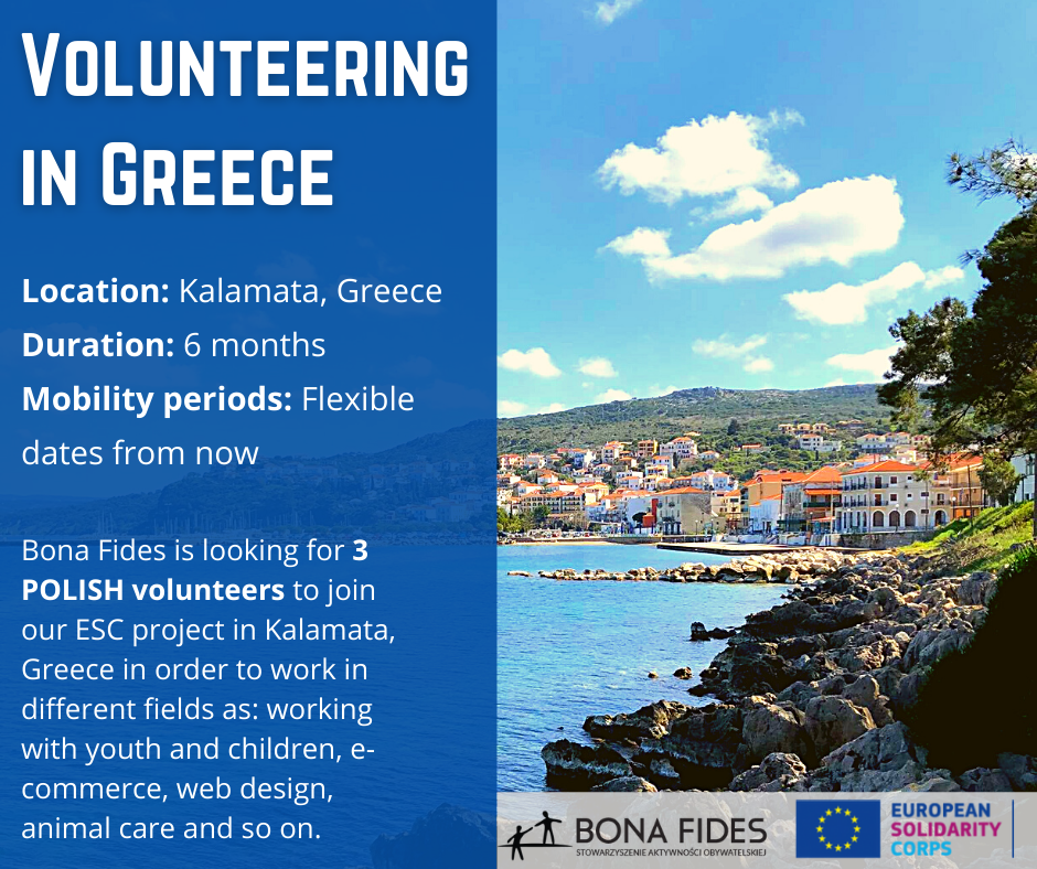 Volunteering in Greece  Location: Kalamata, Greece Duration: 6 months Mobility periods: Flexible dates from now  Bona Fides is looking for 3  POLISH volunteers to join our ESC project in Kalamata, Greece in order to work in different fields as: working with youth and children, e-commerce, web design, animal care and so on.