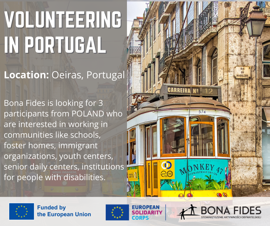 VOLUNTEERING IN PORTUGAL  Location: Oeiras, Portugal  Bona Fides is looking for 3 participants from POLAND who are interested in working in communities like schools, foster homes, immigrant organizations, youth centers, senior daily centers, institutions for people with disabilities.