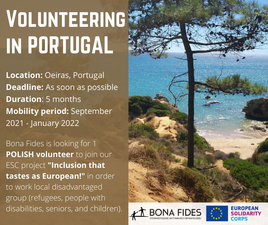 Volunteering in Portugal  Location: Oeiras, Portugal Deadline: As soon as possible Duration: 5 months Mobility period: September 2021 - January 2022  Bona Fides is looking for 1 POLISH volunteer to join our ESC project "Inclusion that tastes as European!" in order to work local disadvantaged group (refugees, people with disabilities, seniors, and children).