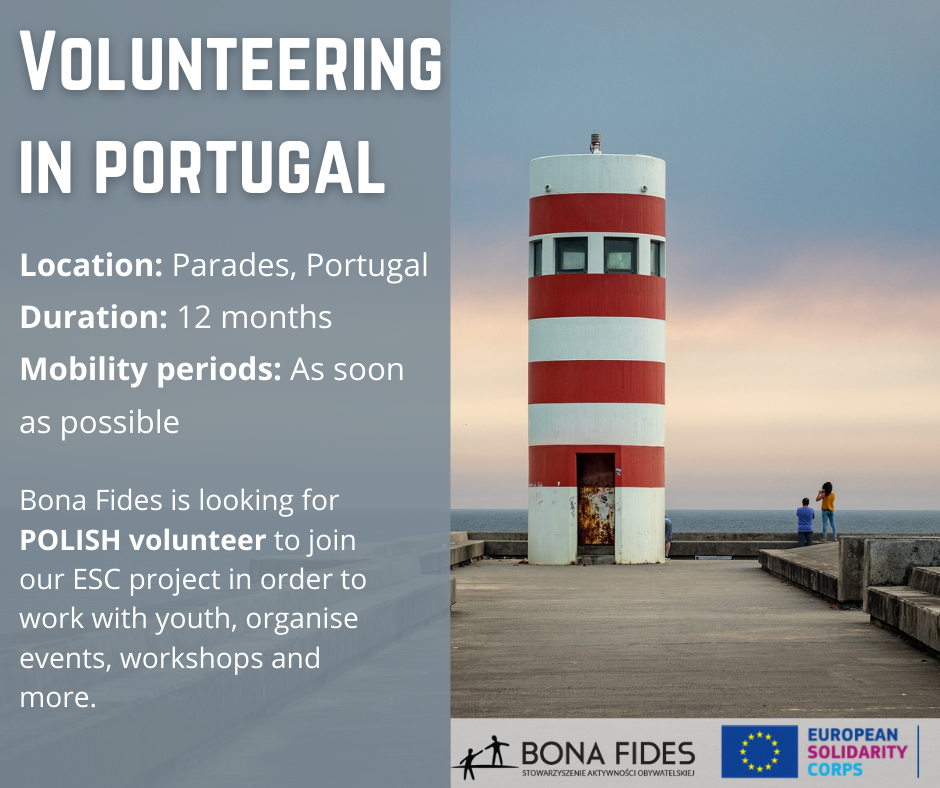 Volunteering in Portugal  Location: Parades, Portugal Duration: 12 months Mobility periods: As soon as possible  Bona Fides is looking for POLISH volunteer to join our ESC project in order to work with youth, organise events, workshops and more.