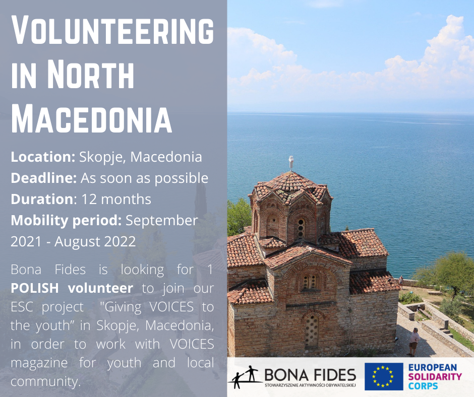 Volunteering in North Macedonia  Location: Skopje, Macedonia Deadline: As soon as possible Duration: 12 months Mobility period: September 2021 - August 2022  Bona Fides is looking for 1 POLISH volunteer to join our ESC project  "Giving VOICES to the youth” in Skopje, Macedonia, in order to work with VOICES magazine for youth and local community.
