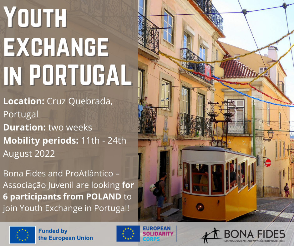 Youth Exchange in Portugal Location: Cruz Quebrada, Portugal Duration: two weeks Mobility periods: 11th - 24th August 2022 Bona Fides and ProAtlântico – Associação Juvenil are looking for 6 participants from POLAND to join Youth Exchange in Portugal!